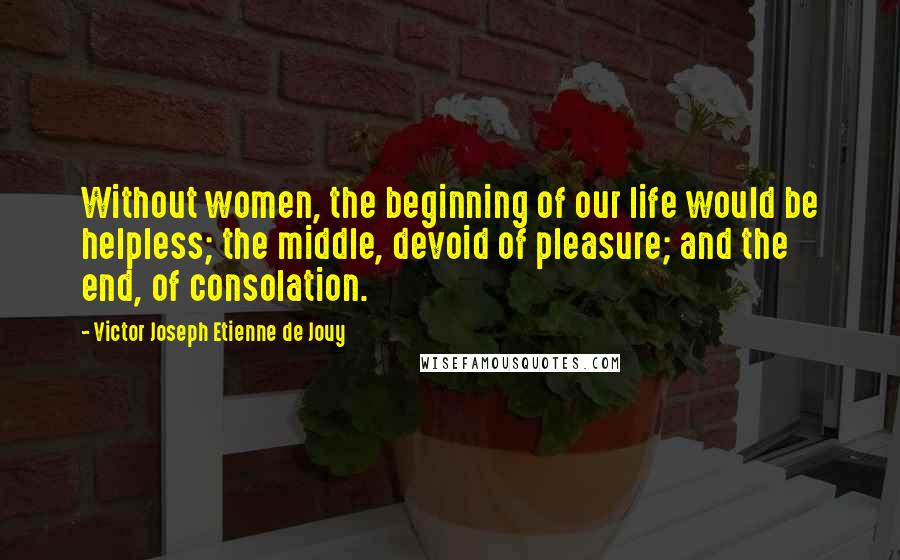 Victor Joseph Etienne De Jouy Quotes: Without women, the beginning of our life would be helpless; the middle, devoid of pleasure; and the end, of consolation.