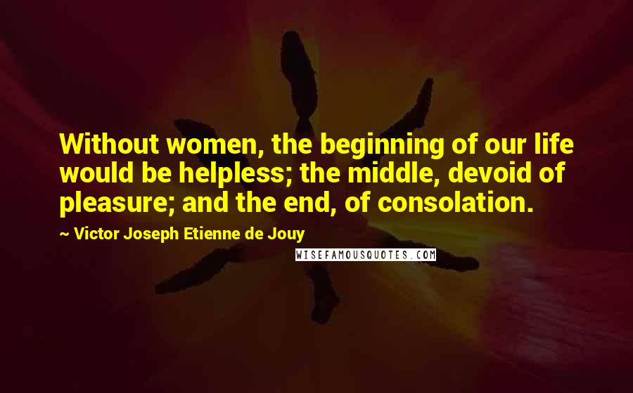 Victor Joseph Etienne De Jouy Quotes: Without women, the beginning of our life would be helpless; the middle, devoid of pleasure; and the end, of consolation.