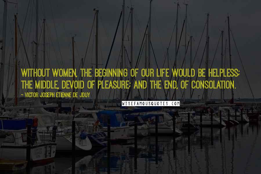 Victor Joseph Etienne De Jouy Quotes: Without women, the beginning of our life would be helpless; the middle, devoid of pleasure; and the end, of consolation.