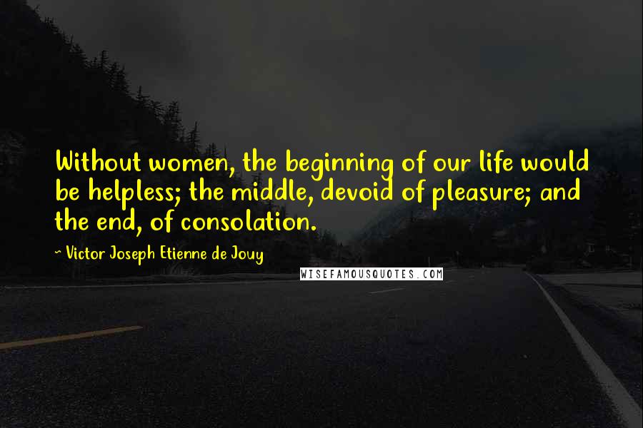 Victor Joseph Etienne De Jouy Quotes: Without women, the beginning of our life would be helpless; the middle, devoid of pleasure; and the end, of consolation.