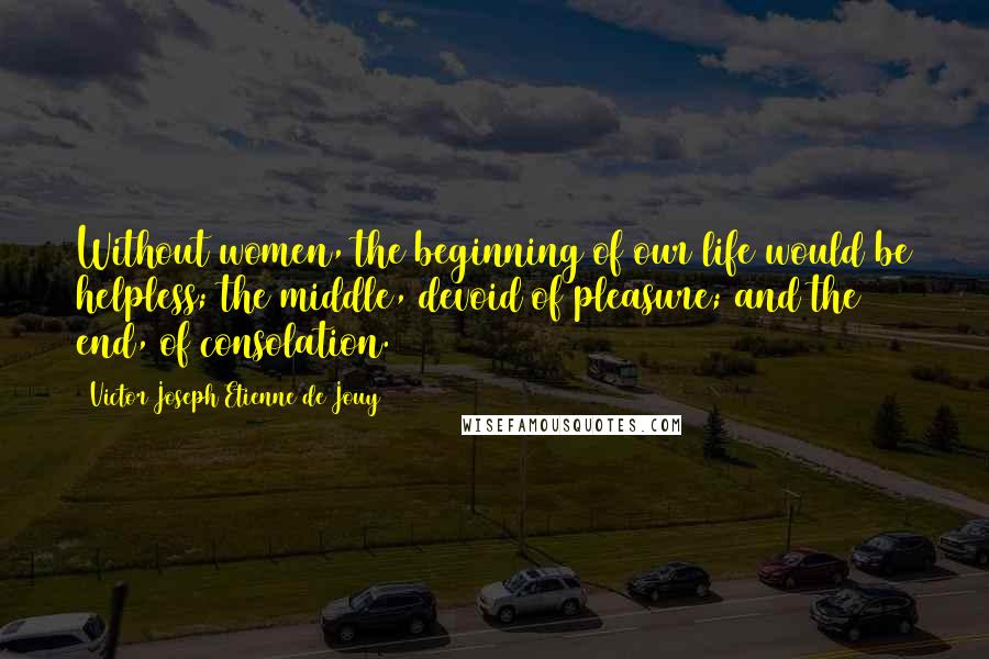 Victor Joseph Etienne De Jouy Quotes: Without women, the beginning of our life would be helpless; the middle, devoid of pleasure; and the end, of consolation.