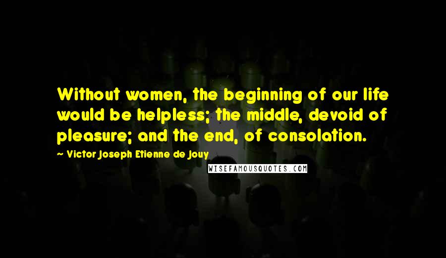 Victor Joseph Etienne De Jouy Quotes: Without women, the beginning of our life would be helpless; the middle, devoid of pleasure; and the end, of consolation.