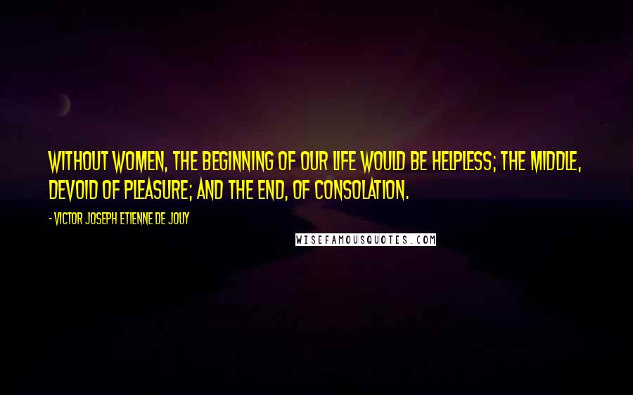 Victor Joseph Etienne De Jouy Quotes: Without women, the beginning of our life would be helpless; the middle, devoid of pleasure; and the end, of consolation.