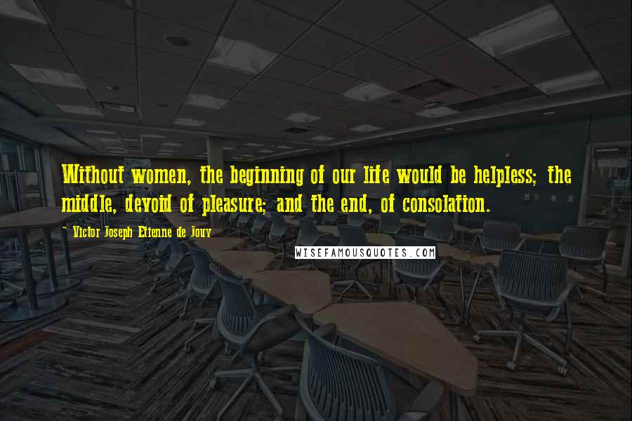 Victor Joseph Etienne De Jouy Quotes: Without women, the beginning of our life would be helpless; the middle, devoid of pleasure; and the end, of consolation.