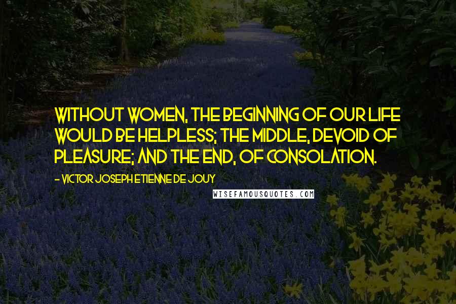 Victor Joseph Etienne De Jouy Quotes: Without women, the beginning of our life would be helpless; the middle, devoid of pleasure; and the end, of consolation.