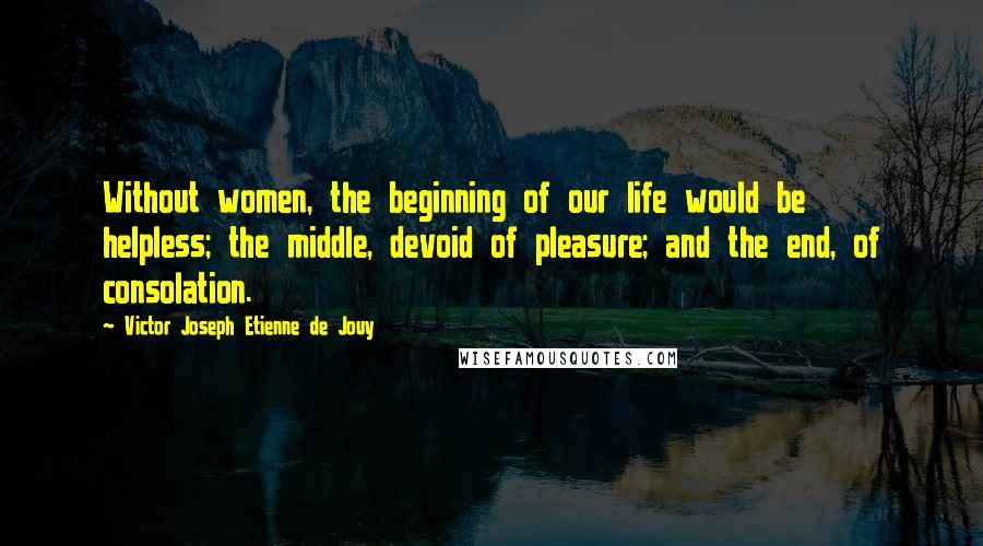 Victor Joseph Etienne De Jouy Quotes: Without women, the beginning of our life would be helpless; the middle, devoid of pleasure; and the end, of consolation.