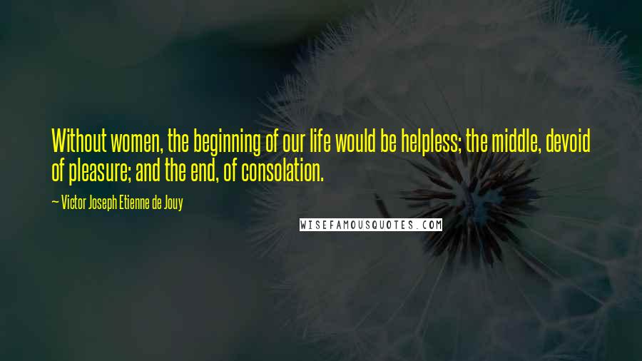 Victor Joseph Etienne De Jouy Quotes: Without women, the beginning of our life would be helpless; the middle, devoid of pleasure; and the end, of consolation.