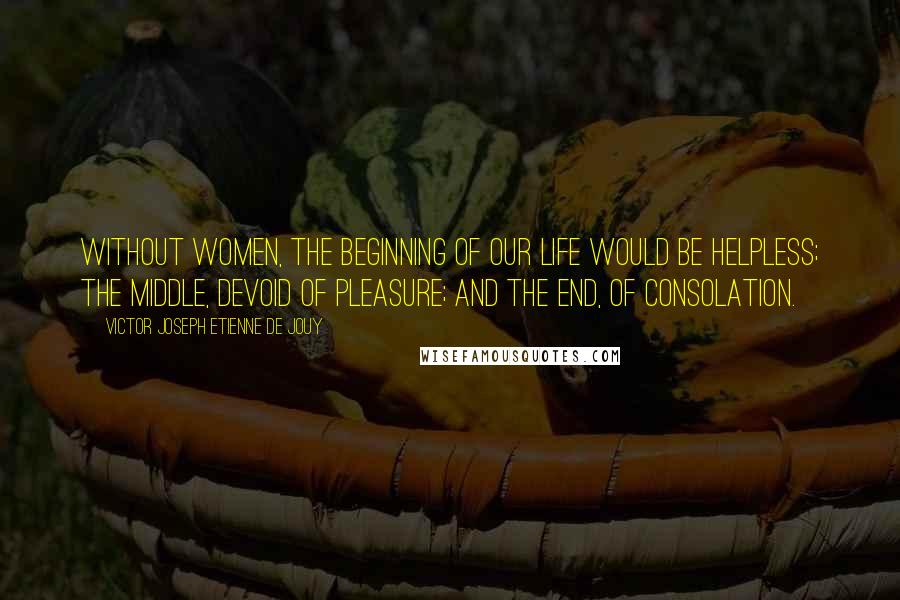 Victor Joseph Etienne De Jouy Quotes: Without women, the beginning of our life would be helpless; the middle, devoid of pleasure; and the end, of consolation.