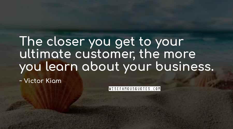 Victor Kiam Quotes: The closer you get to your ultimate customer, the more you learn about your business.