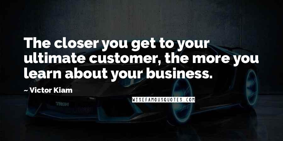Victor Kiam Quotes: The closer you get to your ultimate customer, the more you learn about your business.