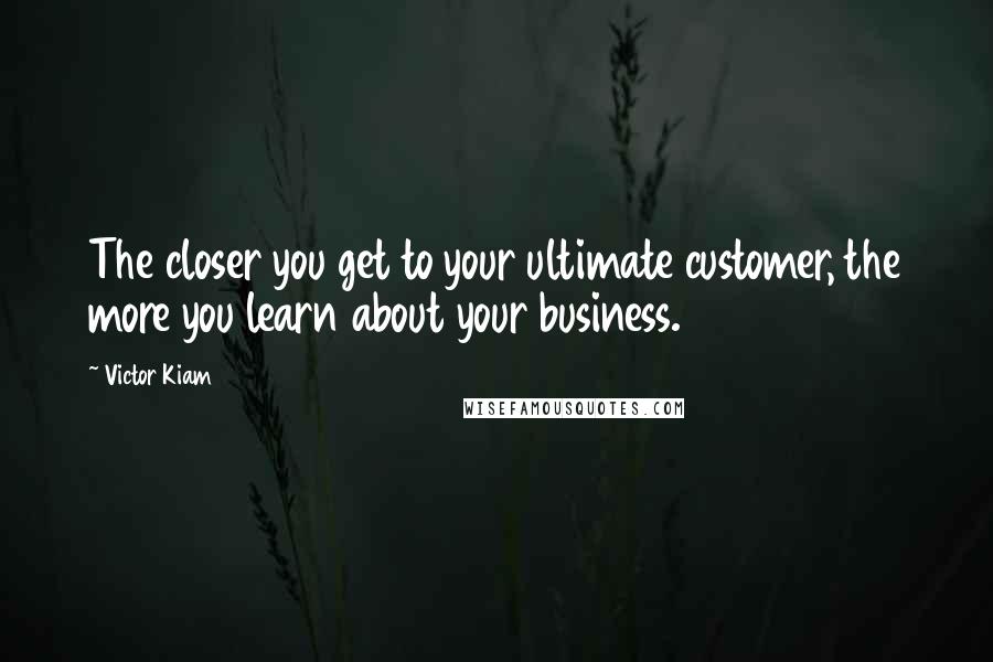 Victor Kiam Quotes: The closer you get to your ultimate customer, the more you learn about your business.