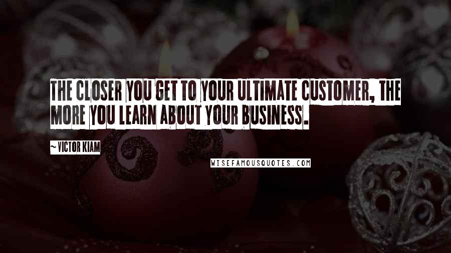 Victor Kiam Quotes: The closer you get to your ultimate customer, the more you learn about your business.