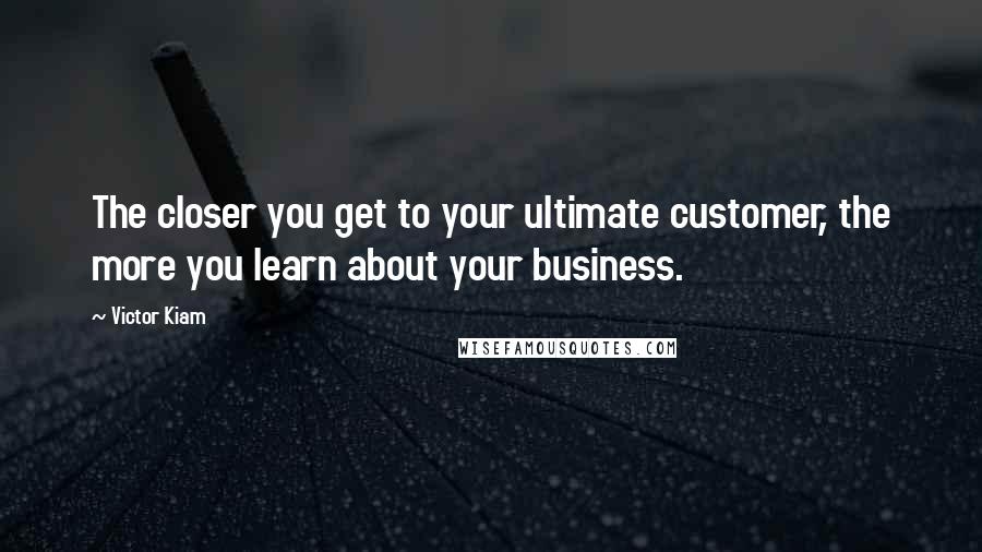 Victor Kiam Quotes: The closer you get to your ultimate customer, the more you learn about your business.