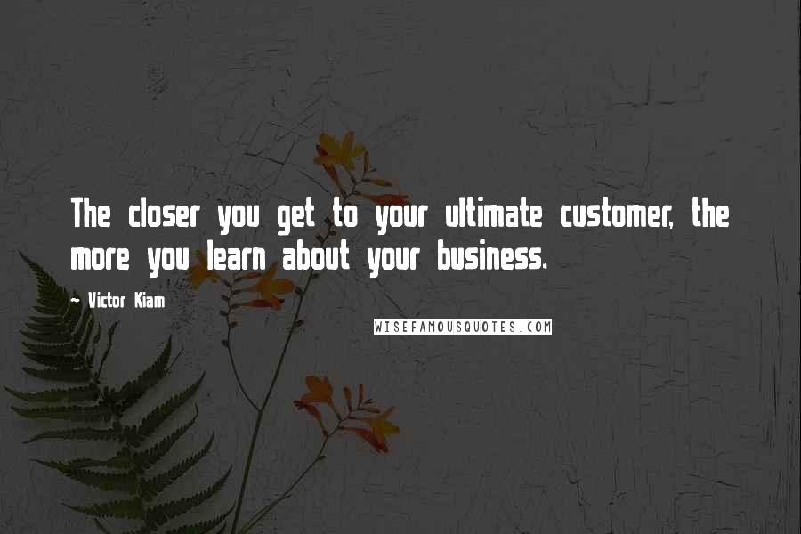Victor Kiam Quotes: The closer you get to your ultimate customer, the more you learn about your business.