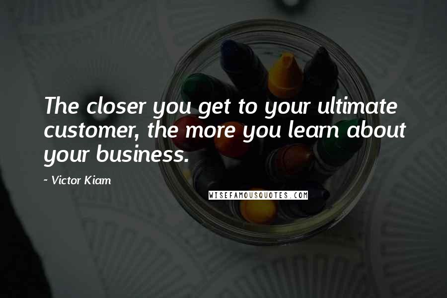 Victor Kiam Quotes: The closer you get to your ultimate customer, the more you learn about your business.