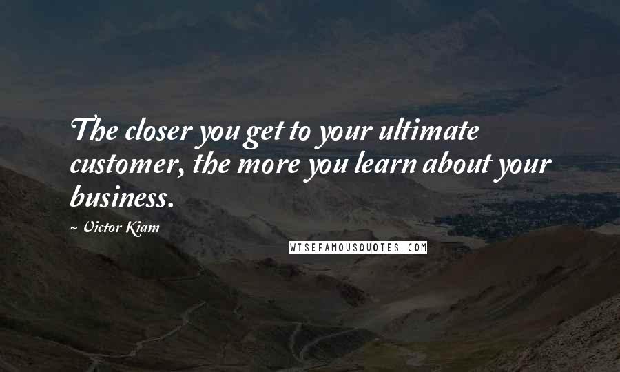 Victor Kiam Quotes: The closer you get to your ultimate customer, the more you learn about your business.