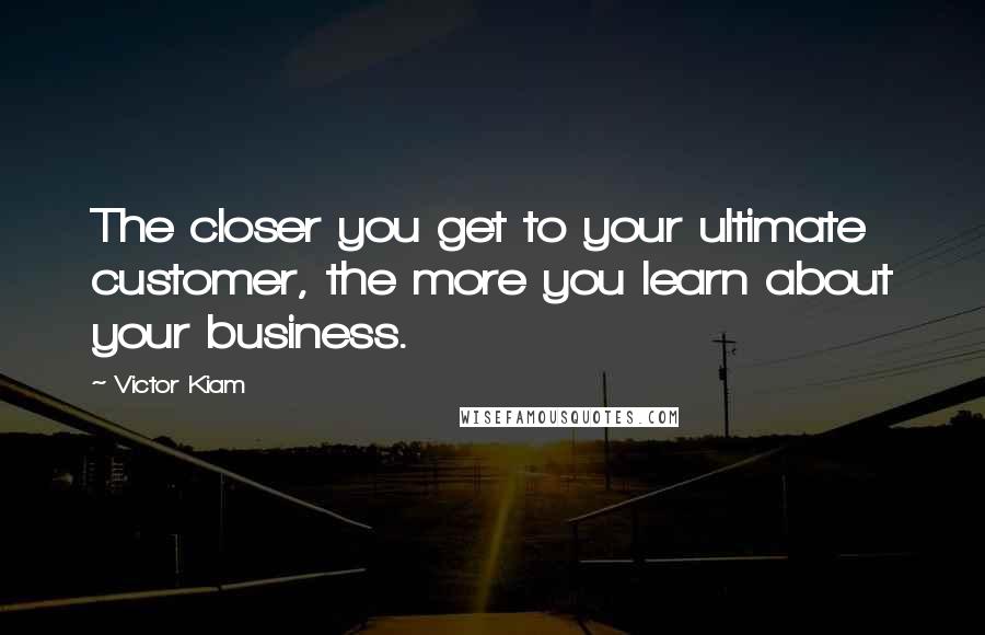 Victor Kiam Quotes: The closer you get to your ultimate customer, the more you learn about your business.