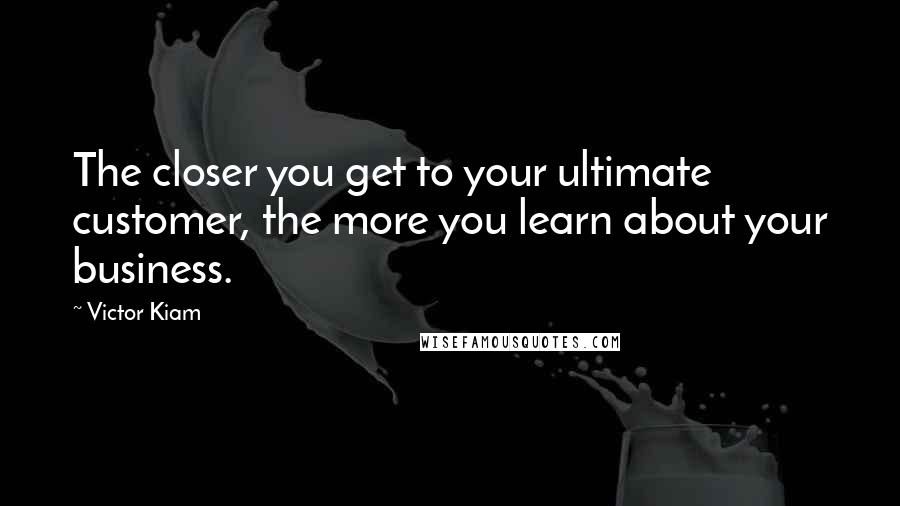 Victor Kiam Quotes: The closer you get to your ultimate customer, the more you learn about your business.