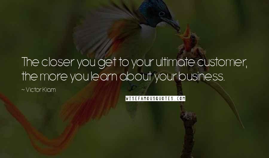 Victor Kiam Quotes: The closer you get to your ultimate customer, the more you learn about your business.