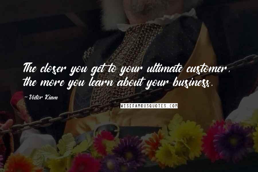 Victor Kiam Quotes: The closer you get to your ultimate customer, the more you learn about your business.