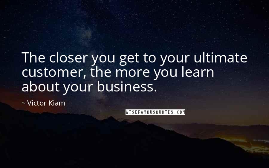 Victor Kiam Quotes: The closer you get to your ultimate customer, the more you learn about your business.