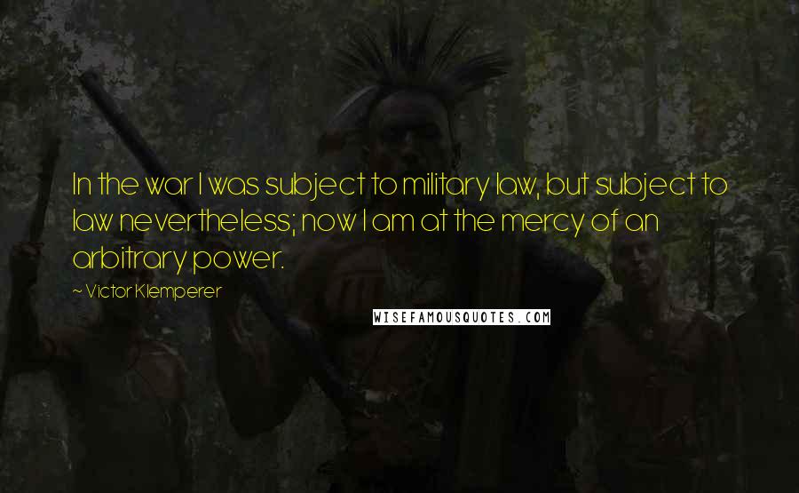 Victor Klemperer Quotes: In the war I was subject to military law, but subject to law nevertheless; now I am at the mercy of an arbitrary power.