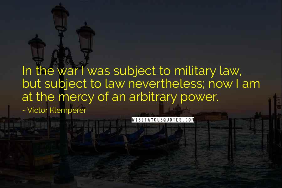 Victor Klemperer Quotes: In the war I was subject to military law, but subject to law nevertheless; now I am at the mercy of an arbitrary power.