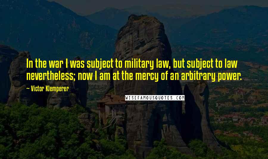 Victor Klemperer Quotes: In the war I was subject to military law, but subject to law nevertheless; now I am at the mercy of an arbitrary power.