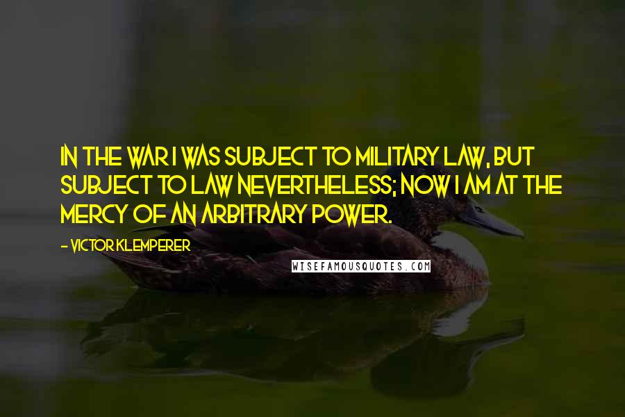 Victor Klemperer Quotes: In the war I was subject to military law, but subject to law nevertheless; now I am at the mercy of an arbitrary power.