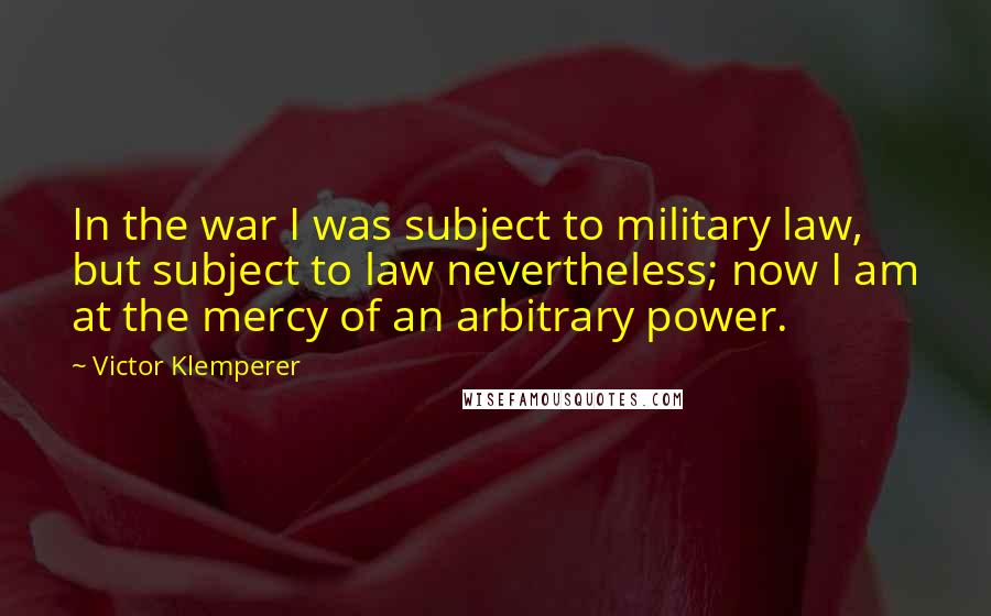 Victor Klemperer Quotes: In the war I was subject to military law, but subject to law nevertheless; now I am at the mercy of an arbitrary power.