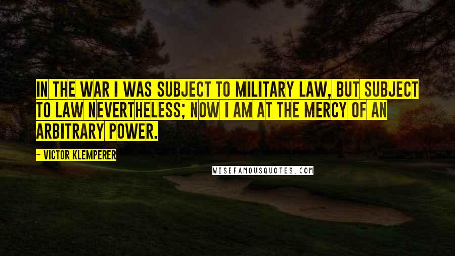 Victor Klemperer Quotes: In the war I was subject to military law, but subject to law nevertheless; now I am at the mercy of an arbitrary power.