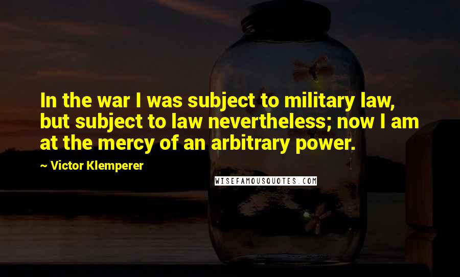 Victor Klemperer Quotes: In the war I was subject to military law, but subject to law nevertheless; now I am at the mercy of an arbitrary power.