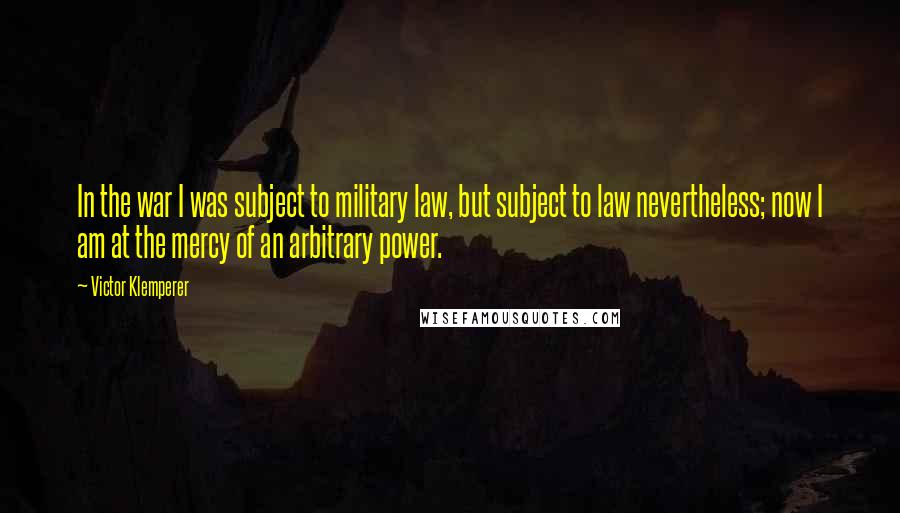 Victor Klemperer Quotes: In the war I was subject to military law, but subject to law nevertheless; now I am at the mercy of an arbitrary power.