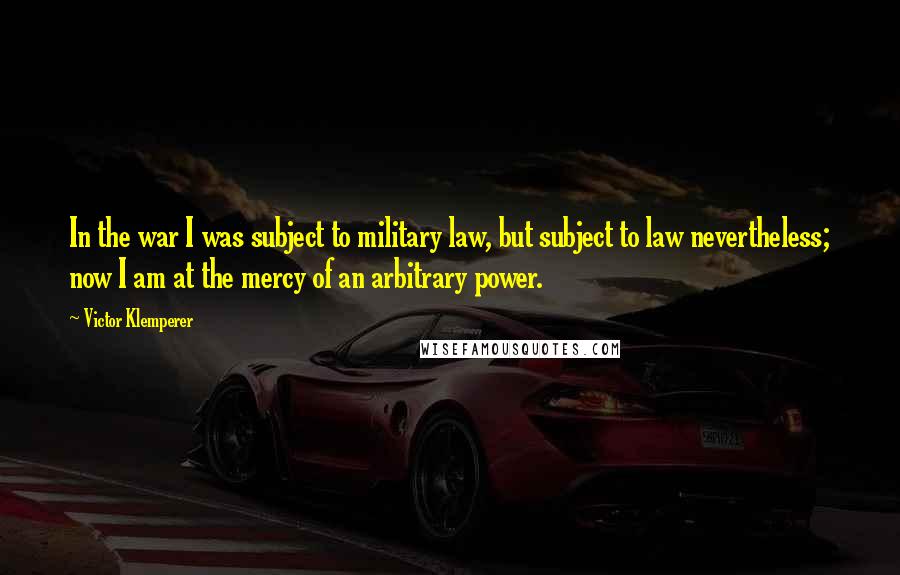 Victor Klemperer Quotes: In the war I was subject to military law, but subject to law nevertheless; now I am at the mercy of an arbitrary power.