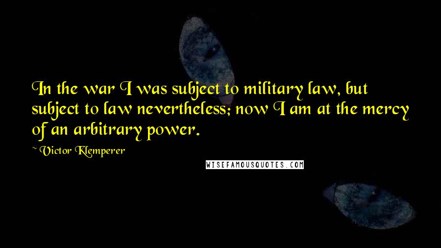 Victor Klemperer Quotes: In the war I was subject to military law, but subject to law nevertheless; now I am at the mercy of an arbitrary power.