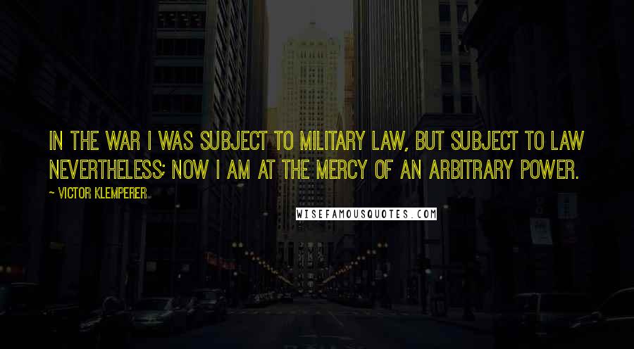 Victor Klemperer Quotes: In the war I was subject to military law, but subject to law nevertheless; now I am at the mercy of an arbitrary power.