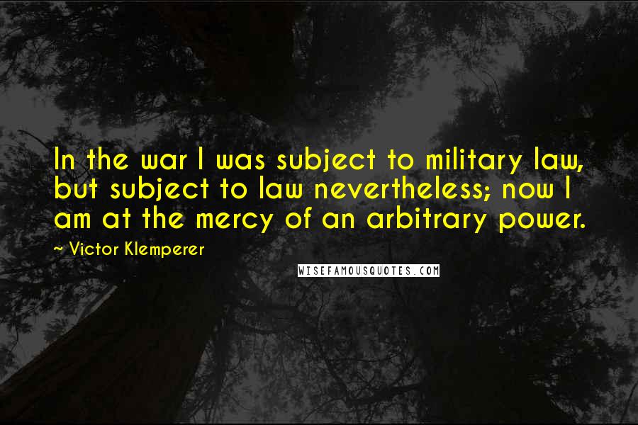 Victor Klemperer Quotes: In the war I was subject to military law, but subject to law nevertheless; now I am at the mercy of an arbitrary power.