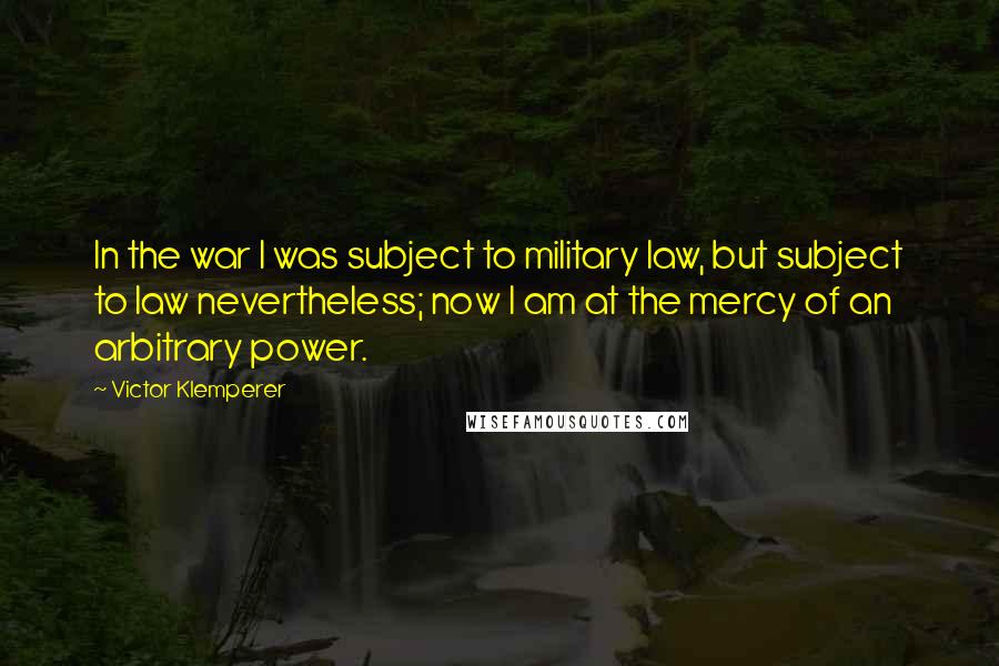 Victor Klemperer Quotes: In the war I was subject to military law, but subject to law nevertheless; now I am at the mercy of an arbitrary power.