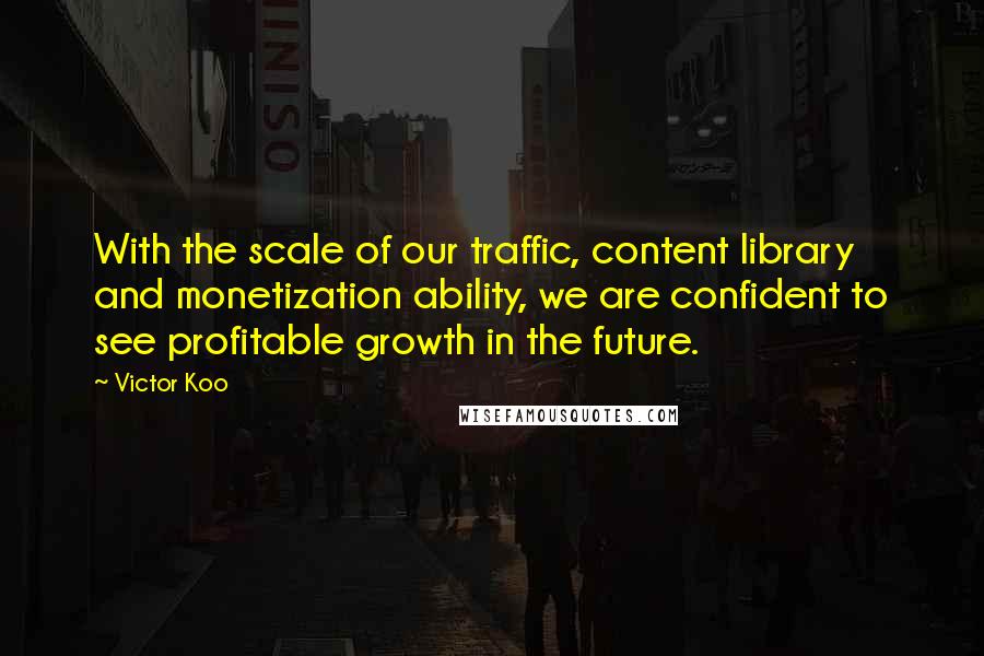 Victor Koo Quotes: With the scale of our traffic, content library and monetization ability, we are confident to see profitable growth in the future.