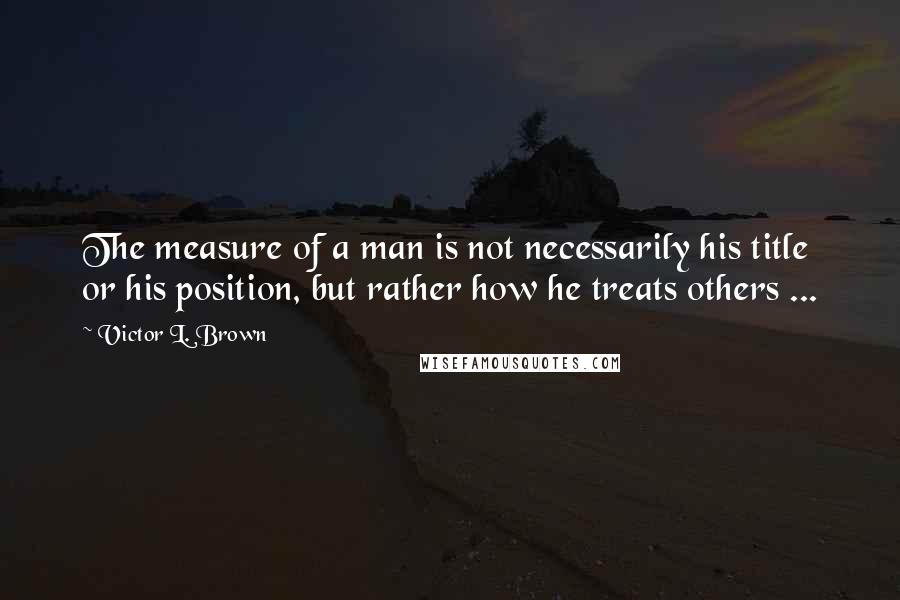 Victor L. Brown Quotes: The measure of a man is not necessarily his title or his position, but rather how he treats others ...