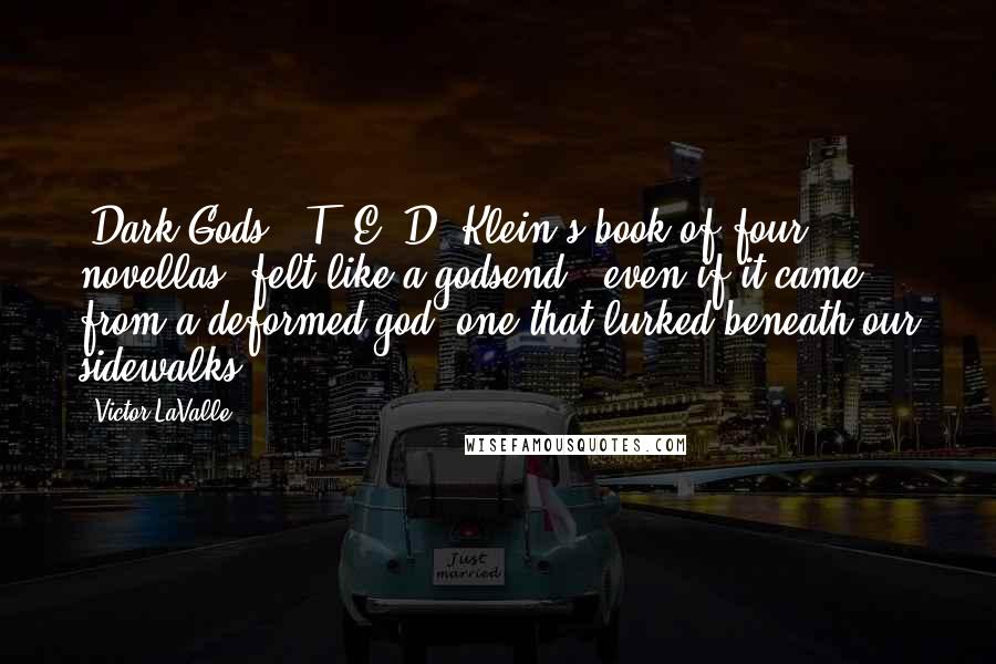 Victor LaValle Quotes: 'Dark Gods,' T. E. D. Klein's book of four novellas, felt like a godsend - even if it came from a deformed god, one that lurked beneath our sidewalks.