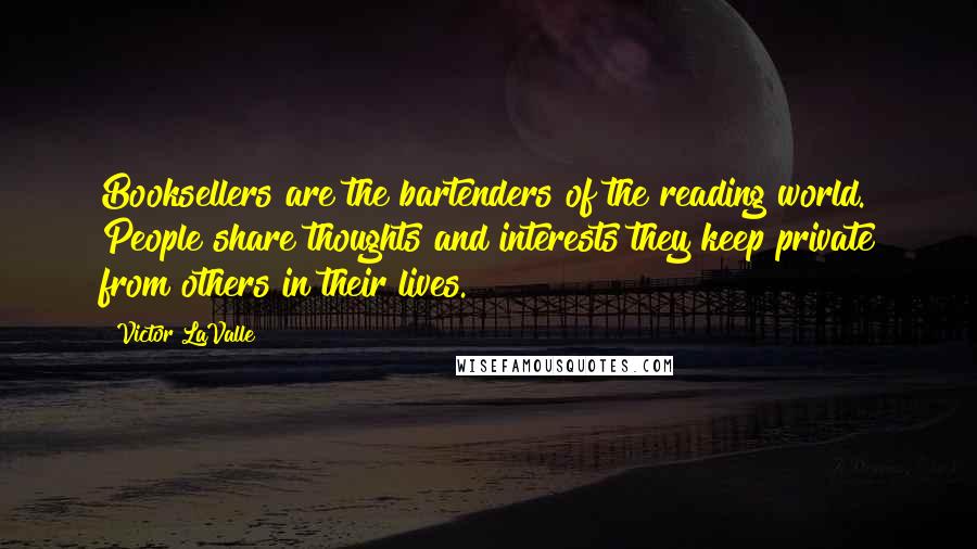 Victor LaValle Quotes: Booksellers are the bartenders of the reading world. People share thoughts and interests they keep private from others in their lives.