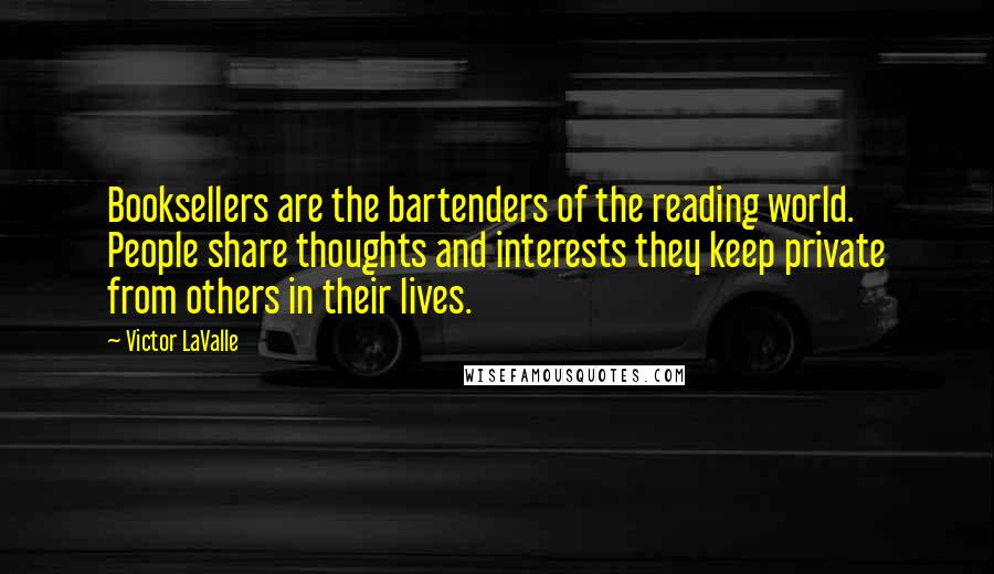 Victor LaValle Quotes: Booksellers are the bartenders of the reading world. People share thoughts and interests they keep private from others in their lives.
