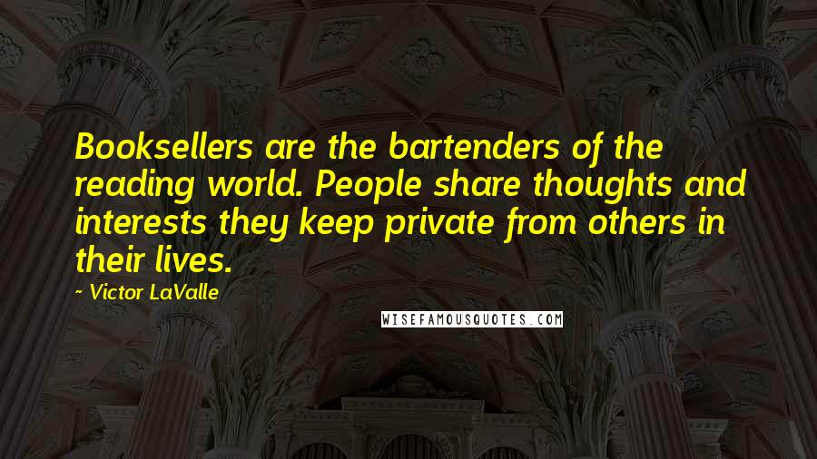 Victor LaValle Quotes: Booksellers are the bartenders of the reading world. People share thoughts and interests they keep private from others in their lives.