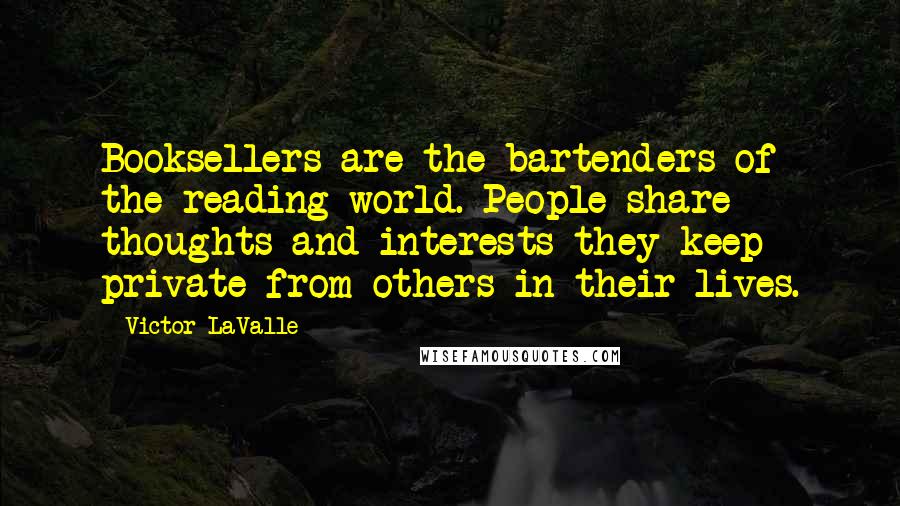 Victor LaValle Quotes: Booksellers are the bartenders of the reading world. People share thoughts and interests they keep private from others in their lives.