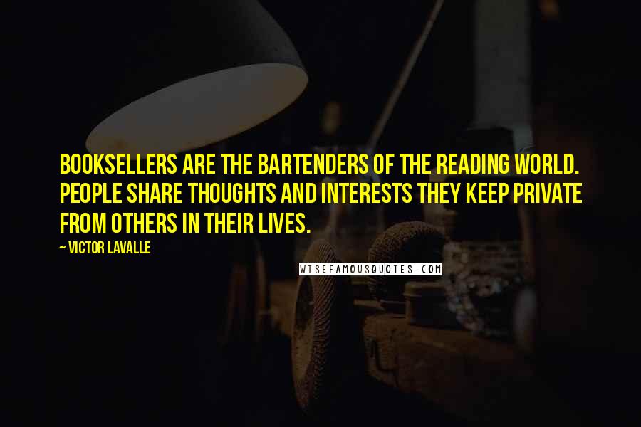 Victor LaValle Quotes: Booksellers are the bartenders of the reading world. People share thoughts and interests they keep private from others in their lives.