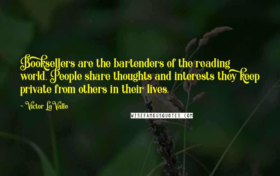 Victor LaValle Quotes: Booksellers are the bartenders of the reading world. People share thoughts and interests they keep private from others in their lives.