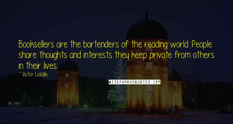 Victor LaValle Quotes: Booksellers are the bartenders of the reading world. People share thoughts and interests they keep private from others in their lives.