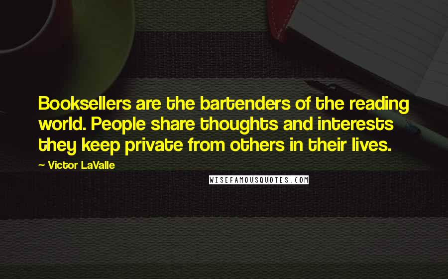 Victor LaValle Quotes: Booksellers are the bartenders of the reading world. People share thoughts and interests they keep private from others in their lives.