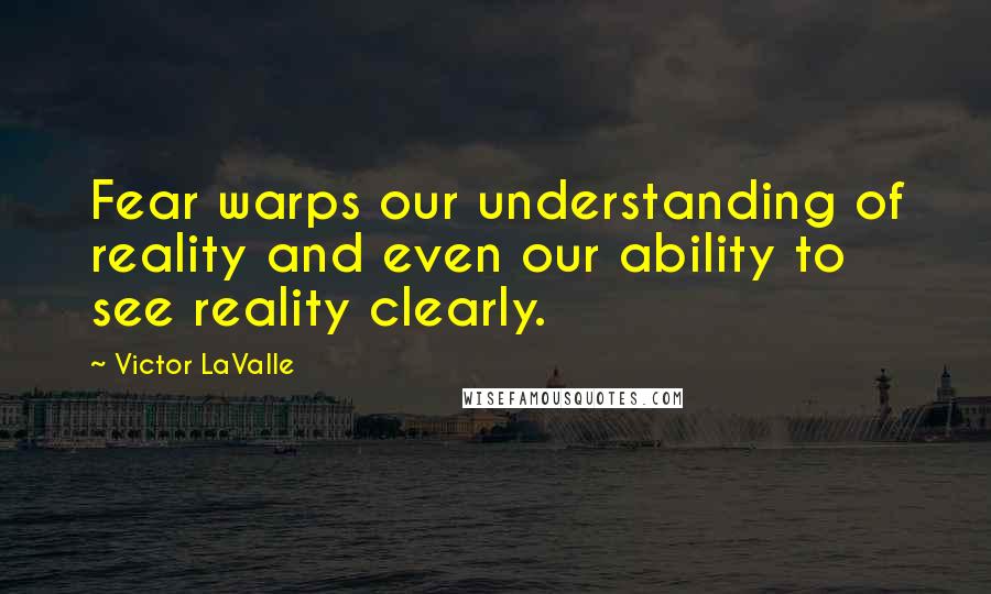 Victor LaValle Quotes: Fear warps our understanding of reality and even our ability to see reality clearly.